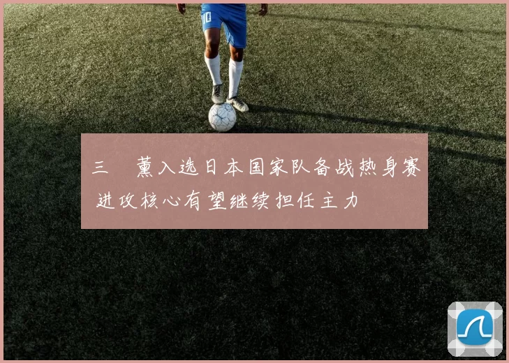三笘薰入选日本国家队备战热身赛 进攻核心有望继续担任主力