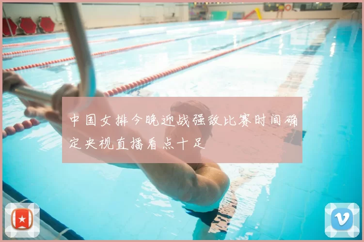 中国女排今晚迎战强敌比赛时间确定央视直播看点十足