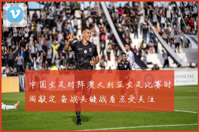 中国女足对阵澳大利亚女足比赛时间敲定 备战关键战看点受关注