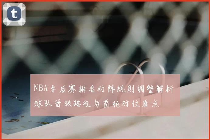 NBA季后赛排名对阵规则调整解析 球队晋级路径与首轮对位看点