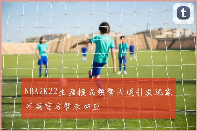 NBA2K22生涯模式频繁闪退引发玩家不满官方暂未回应