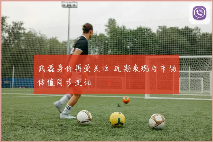 武磊身价再受关注 近期表现与市场估值同步变化