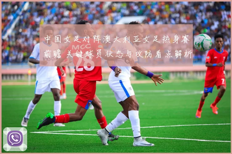 中国女足对阵澳大利亚女足热身赛前瞻 关键球员状态与攻防看点解析