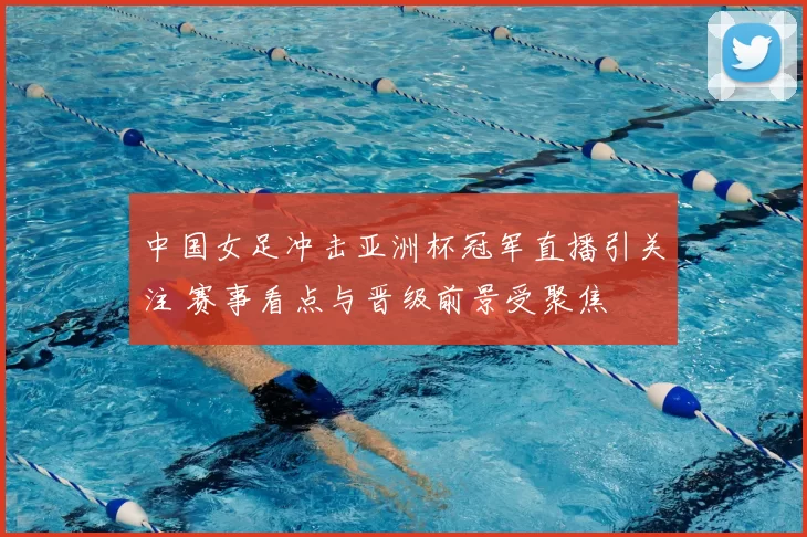 中国女足冲击亚洲杯冠军直播引关注 赛事看点与晋级前景受聚焦