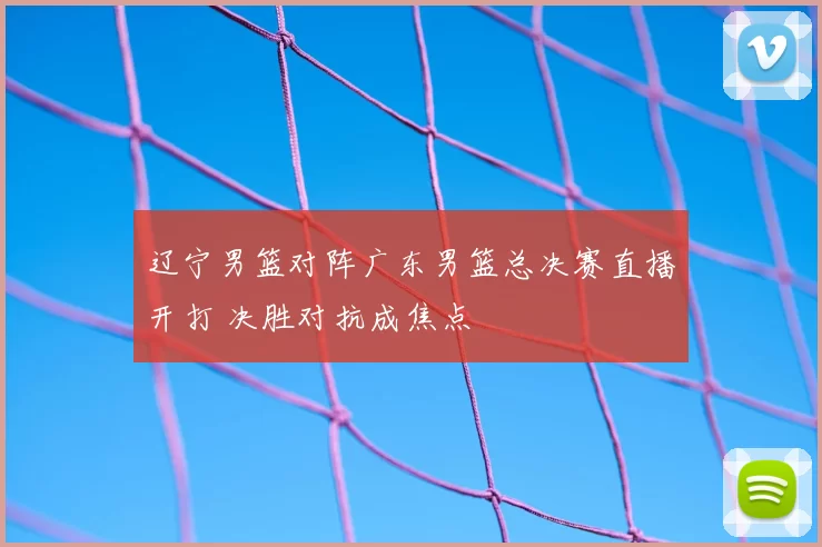 辽宁男篮对阵广东男篮总决赛直播开打 决胜对抗成焦点