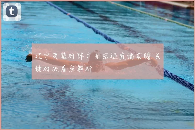 辽宁男篮对阵广东宏远直播前瞻 关键对决看点解析