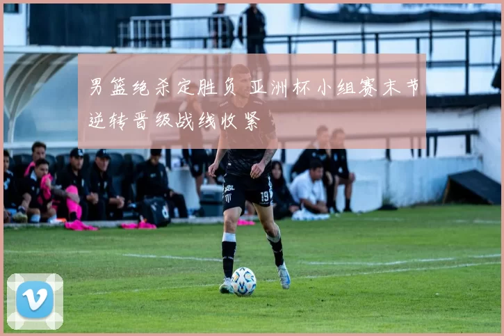 男篮绝杀定胜负 亚洲杯小组赛末节逆转晋级战线收紧