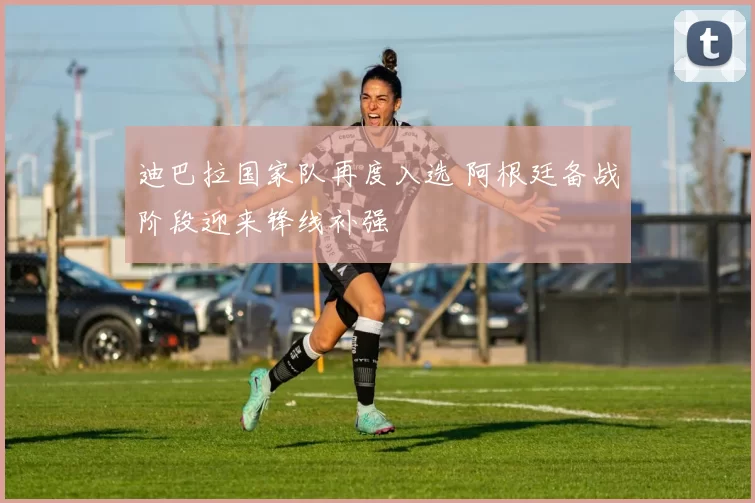 迪巴拉国家队再度入选 阿根廷备战阶段迎来锋线补强