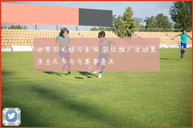 世界羽毛球日来临 羽坛推广活动聚焦全民参与与赛事普及