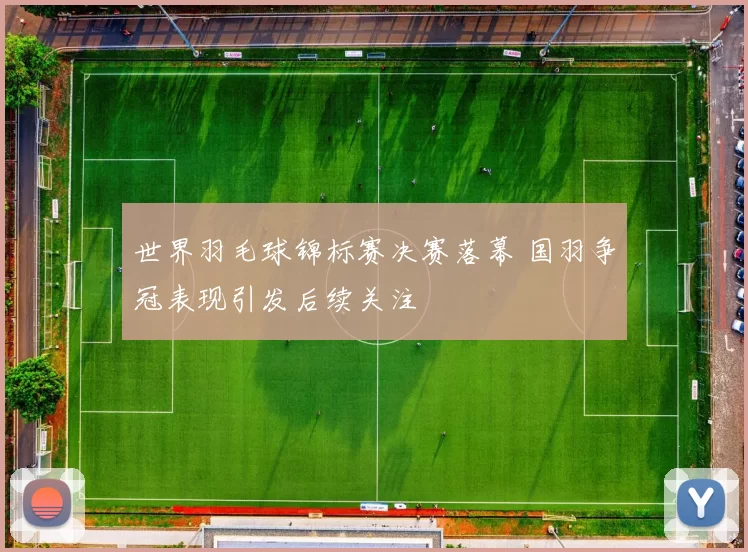 世界羽毛球锦标赛决赛落幕 国羽争冠表现引发后续关注