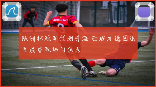 欧洲杯冠军预测升温 西班牙德国法国成夺冠热门焦点