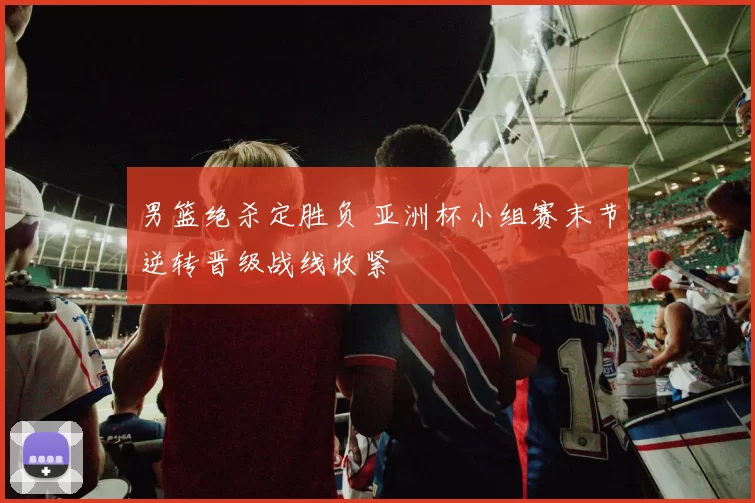 男篮绝杀定胜负 亚洲杯小组赛末节逆转晋级战线收紧