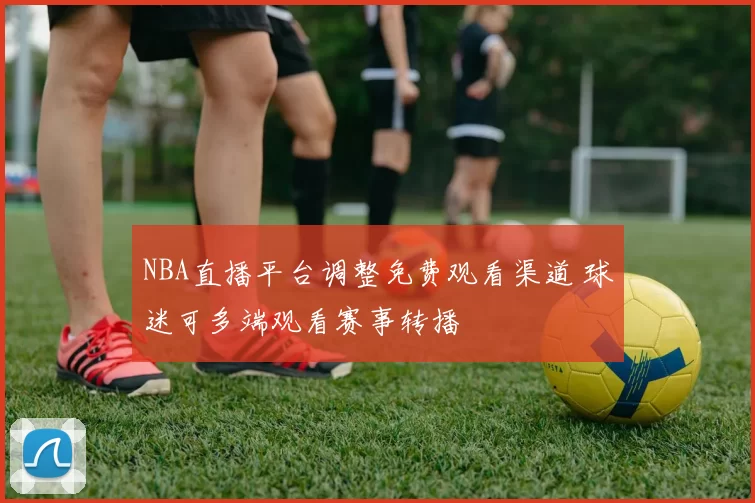 NBA直播平台调整免费观看渠道 球迷可多端观看赛事转播
