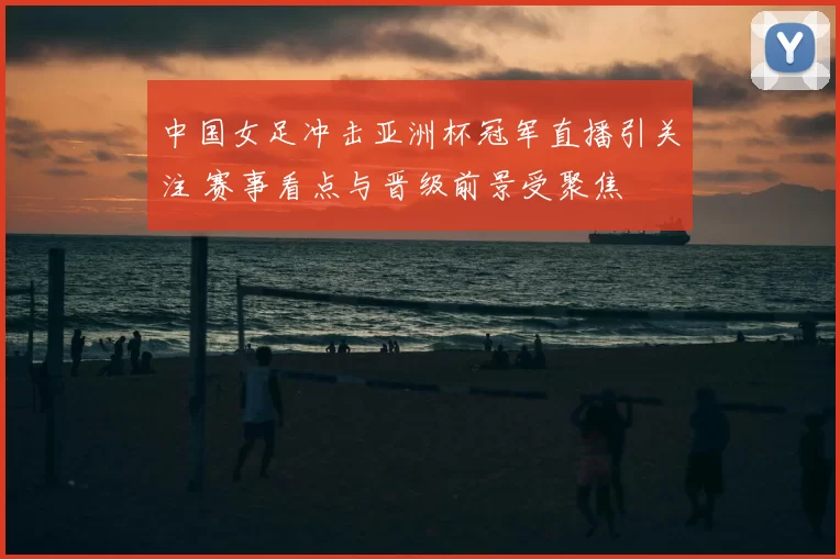 中国女足冲击亚洲杯冠军直播引关注 赛事看点与晋级前景受聚焦