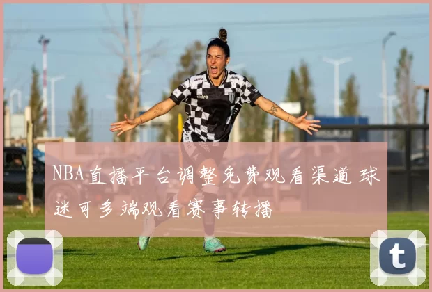NBA直播平台调整免费观看渠道 球迷可多端观看赛事转播