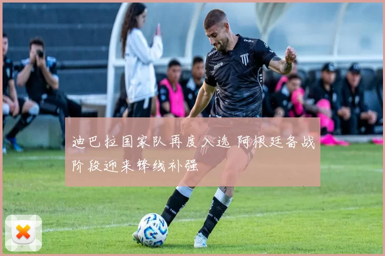 迪巴拉国家队再度入选 阿根廷备战阶段迎来锋线补强
