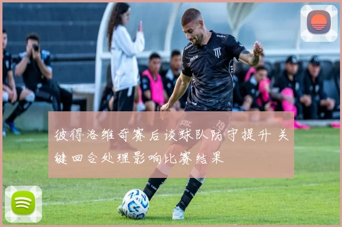 彼得洛维奇赛后谈球队防守提升 关键回合处理影响比赛结果