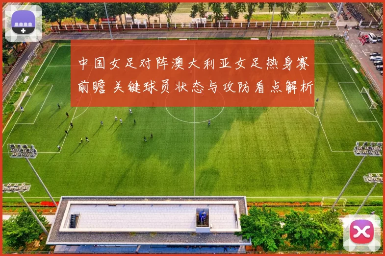 中国女足对阵澳大利亚女足热身赛前瞻 关键球员状态与攻防看点解析