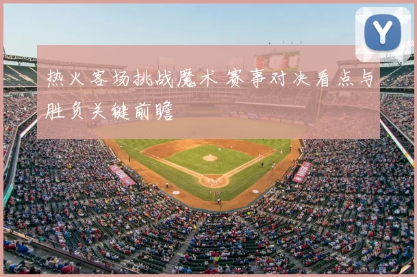 热火客场挑战魔术 赛事对决看点与胜负关键前瞻