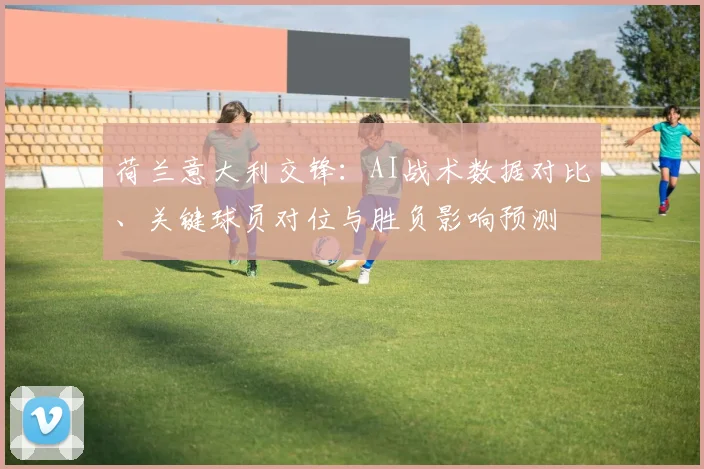 荷兰意大利交锋：AI战术数据对比、关键球员对位与胜负影响预测