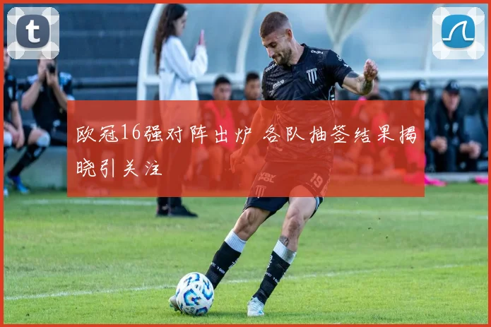欧冠16强对阵出炉 各队抽签结果揭晓引关注