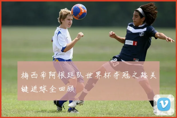 梅西率阿根廷队世界杯夺冠之路关键进球全回顾