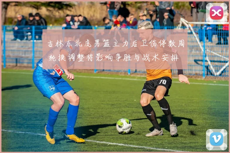 吉林东北虎男篮主力后卫伤停数周 轮换调整将影响争胜与战术安排