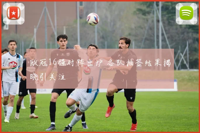 欧冠16强对阵出炉 各队抽签结果揭晓引关注