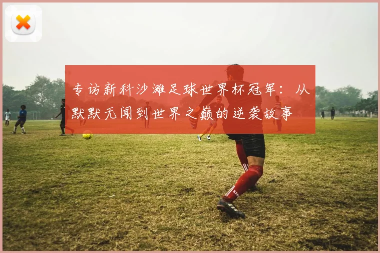 专访新科沙滩足球世界杯冠军：从默默无闻到世界之巅的逆袭故事